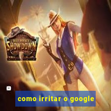 como irritar o google